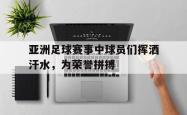 乐鱼真人体育娱乐-亚洲足球赛事中球员们挥洒汗水，为荣誉拼搏