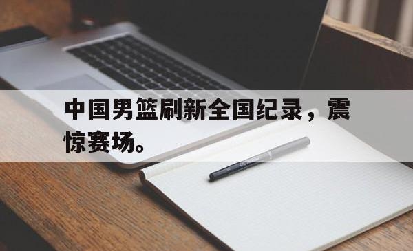 乐鱼体育APP-中国男篮刷新全国纪录，震惊赛场。