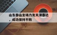 乐鱼官网在线注册入口-山东泰山主场力克天津泰达，成功保持不败