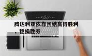 乐鱼真人体育娱乐-腾达利亚依靠团结赢得胜利，稳操胜券