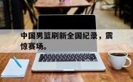 乐鱼体育APP-中国男篮刷新全国纪录，震惊赛场。