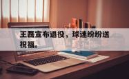 乐鱼真人体育娱乐-王磊宣布退役，球迷纷纷送祝福。