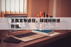 乐鱼真人体育娱乐-王磊宣布退役，球迷纷纷送祝福。