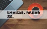 乐鱼体育APP-姚明无缘决赛，教练组连夜复盘。