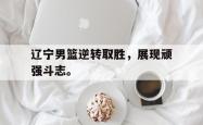 乐鱼官网在线注册入口-辽宁男篮逆转取胜，展现顽强斗志。