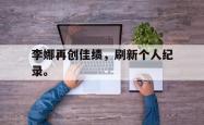 乐鱼真人体育娱乐-李娜再创佳绩，刷新个人纪录。