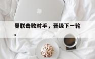 乐鱼体育APP-曼联击败对手，晋级下一轮。