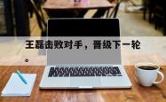 乐鱼官网在线注册入口-王磊击败对手，晋级下一轮。