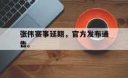 乐鱼体育APP-张伟赛事延期，官方发布通告。
