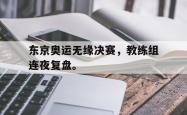 乐鱼体育APP-东京奥运无缘决赛，教练组连夜复盘。