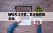 乐鱼官网在线注册入口-姚明无缘决赛，教练组连夜复盘。