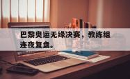 乐鱼官网在线注册入口-巴黎奥运无缘决赛，教练组连夜复盘。