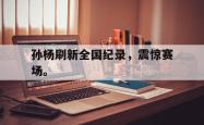 乐鱼真人体育娱乐-孙杨刷新全国纪录，震惊赛场。