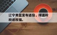 乐鱼真人体育娱乐-辽宁男篮宣布退役，球迷纷纷送祝福。