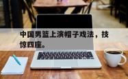 乐鱼官网在线注册入口-中国男篮上演帽子戏法，技惊四座。