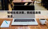 乐鱼体育APP-姚明无缘决赛，教练组连夜复盘。