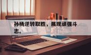 乐鱼官网在线注册入口-孙杨逆转取胜，展现顽强斗志。
