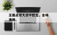 乐鱼体育APP-王磊点球大战中胜出，全场沸腾。
