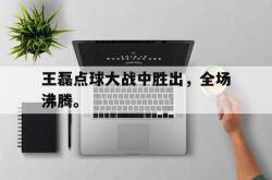 乐鱼体育APP-王磊点球大战中胜出，全场沸腾。