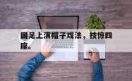 乐鱼真人体育娱乐-国足上演帽子戏法，技惊四座。