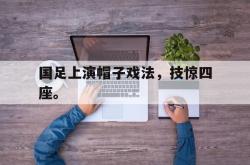 乐鱼真人体育娱乐-国足上演帽子戏法，技惊四座。