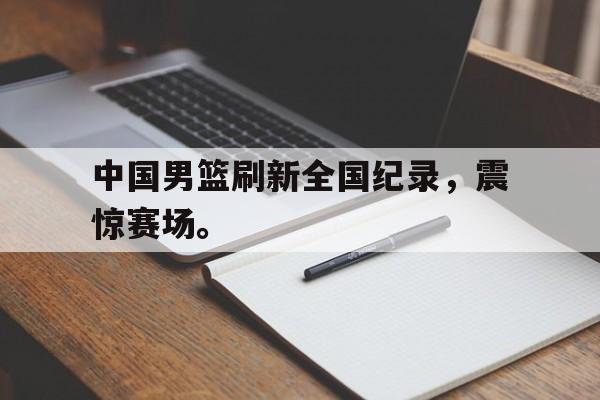 中国男篮刷新全国纪录，震惊赛场。