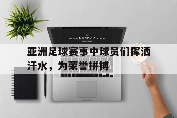 亚洲足球赛事中球员们挥洒汗水，为荣誉拼搏