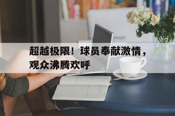 超越极限！球员奉献激情，观众沸腾欢呼