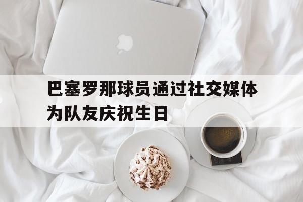 巴塞罗那球员通过社交媒体为队友庆祝生日
